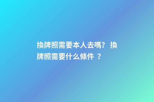 換牌照需要本人去嗎？ 換牌照需要什么條件？